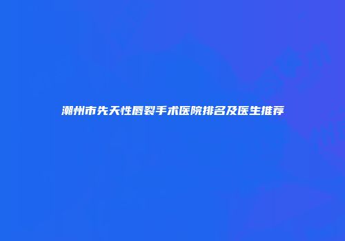 潮州市先天性唇裂手术医院排名及医生推荐