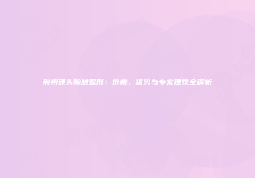 荆州额头除皱整形：价格、优势与专家建议全解析