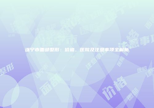 遂宁市面部整形：价格、医院及注意事项全解析