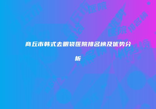 商丘市韩式去眼袋医院排名榜及优势分析