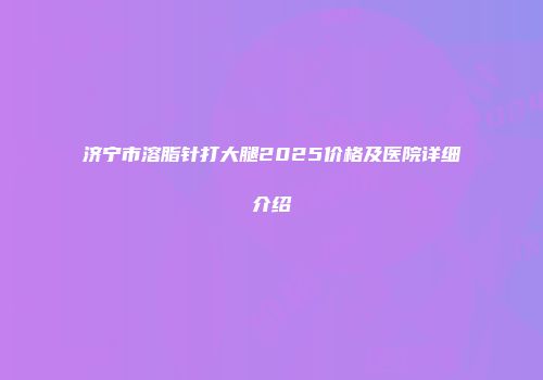 济宁市溶脂针打大腿2025价格及医院详细介绍
