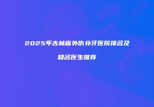 2025年吉林省外伤补牙医院排名及知名医生推荐