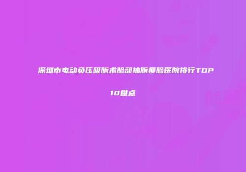 深圳市电动负压吸脂术脸部抽脂瘦脸医院排行TOP10盘点