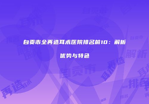 自贡市全再造耳术医院排名前10：解析优势与特色