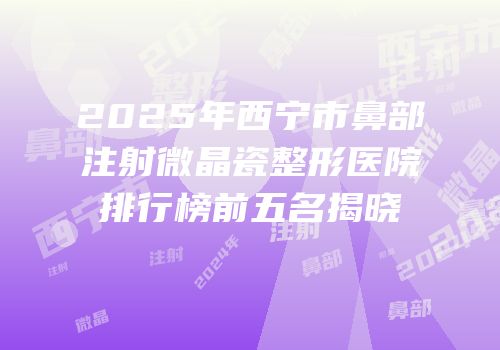 2025年西宁市鼻部注射微晶瓷整形医院排行榜前五名揭晓