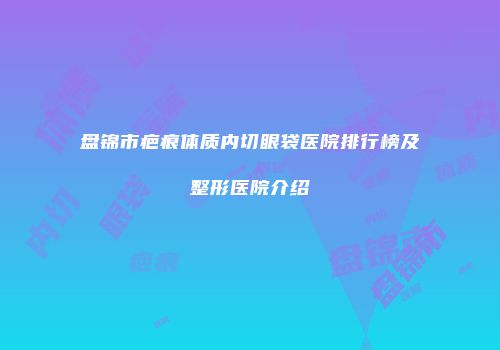 盘锦市疤痕体质内切眼袋医院排行榜及整形医院介绍