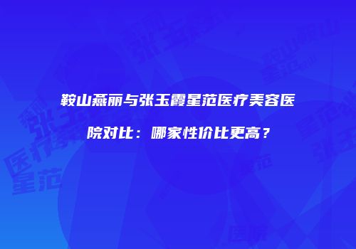 鞍山燕丽与张玉霞星范医疗美容医院对比：哪家性价比更高？