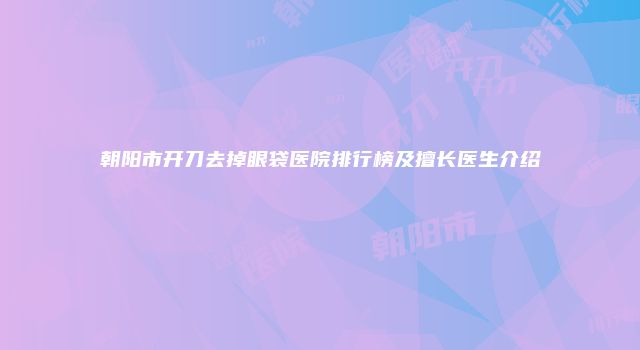 朝阳市开刀去掉眼袋医院排行榜及擅长医生介绍