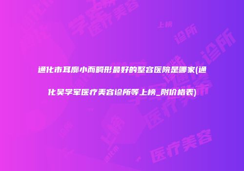 通化市耳廓小而畸形最好的整容医院是哪家(通化吴学军医疗美容诊所等上榜_附价格表)