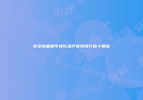吉安市面部年轻化治疗医院排行前十解析