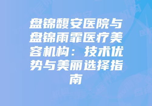 盘锦馥安医院与盘锦雨霏医疗美容机构：技术优势与美丽选择指南