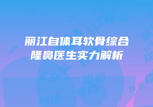 丽江自体耳软骨综合隆鼻医生实力解析