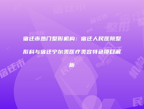 宿迁市热门整形机构：宿迁人民医院整形科与宿迁宁尔美医疗美容特色项目解析