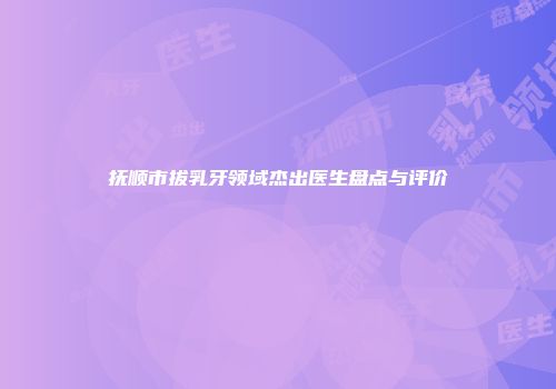 抚顺市拔乳牙领域杰出医生盘点与评价