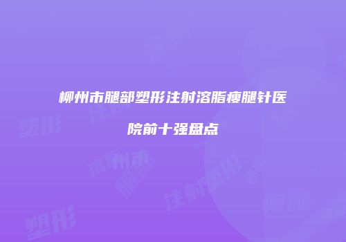 柳州市腿部塑形注射溶脂瘦腿针医院前十强盘点