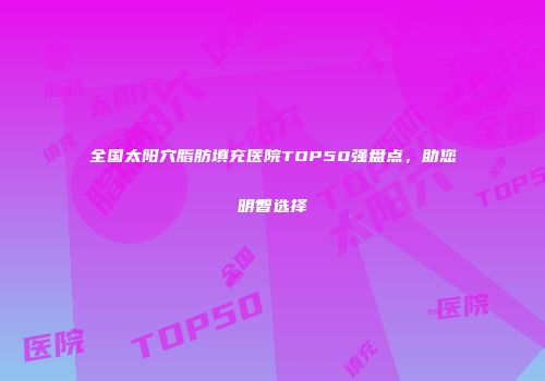全国太阳穴脂肪填充医院TOP50强盘点，助您明智选择