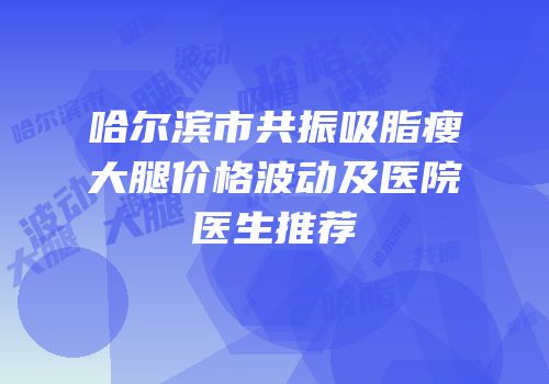 哈尔滨市共振吸脂瘦大腿价格波动及医院医生推荐