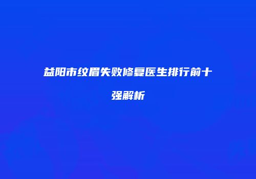 益阳市纹眉失败修复医生排行前十强解析