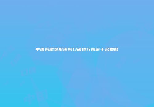 中国减肥塑形医院口碑排行榜前十名揭晓