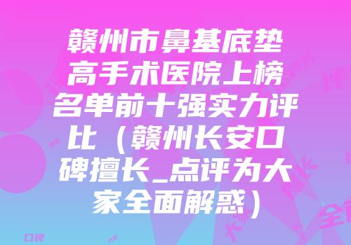 赣州市鼻基底垫高手术医院上榜名单前十强实力评比（赣州长安口碑擅长_点评为大家全面解惑）