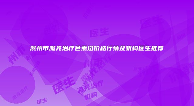 滨州市激光治疗色素斑价格行情及机构医生推荐