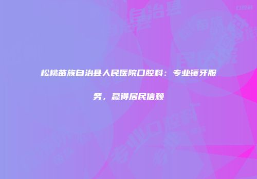 松桃苗族自治县人民医院口腔科：专业镶牙服务，赢得居民信赖
