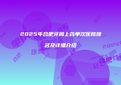 2025年合肥牙周上药单次医院排名及详细介绍