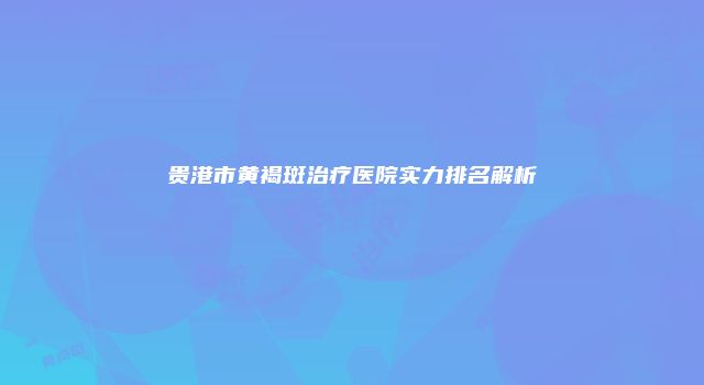 贵港市黄褐斑治疗医院实力排名解析