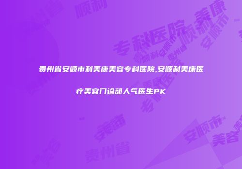贵州省安顺市利美康美容专科医院,安顺利美康医疗美容门诊部人气医生PK