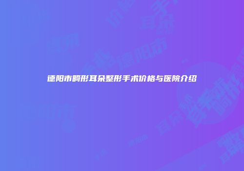 德阳市畸形耳朵整形手术价格与医院介绍