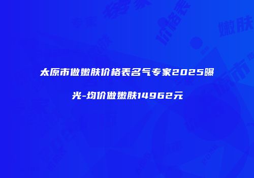太原市做嫩肤价格表名气专家2025曝光-均价做嫩肤14962元