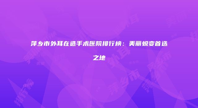 萍乡市外耳在造手术医院排行榜：美丽蜕变首选之地