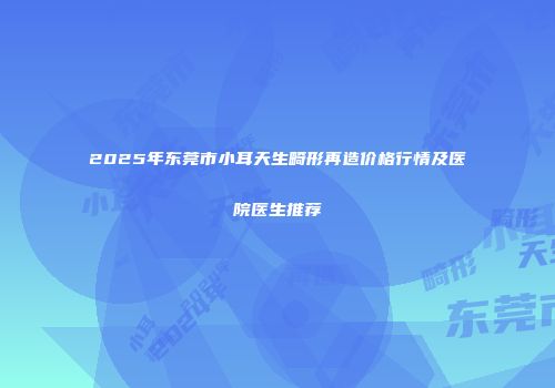 2025年东莞市小耳天生畸形再造价格行情及医院医生推荐
