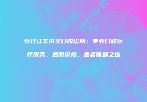 牡丹江辛洪义口腔诊所：专业口腔医疗服务，透明价格，患者信赖之选