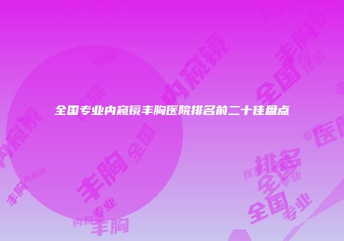 全国专业内窥镜丰胸医院排名前二十佳盘点