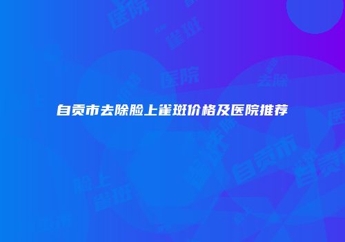 自贡市去除脸上雀斑价格及医院推荐
