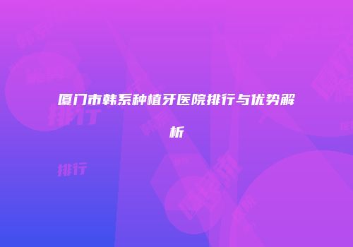 厦门市韩系种植牙医院排行与优势解析