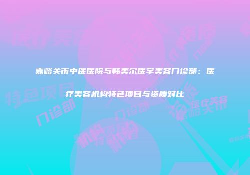 嘉峪关市中医医院与韩美尔医学美容门诊部：医疗美容机构特色项目与资质对比
