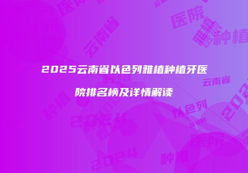 2025云南省以色列雅植种植牙医院排名榜及详情解读