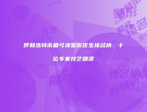 呼和浩特市眉弓薄整形医生排名榜：十位专家技艺精湛
