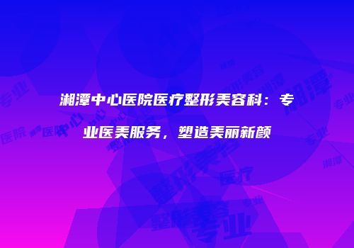 湘潭中心医院医疗整形美容科：专业医美服务，塑造美丽新颜
