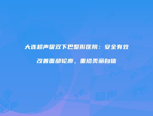 大连超声吸双下巴整形医院：安全有效改善面部轮廓，重拾美丽自信