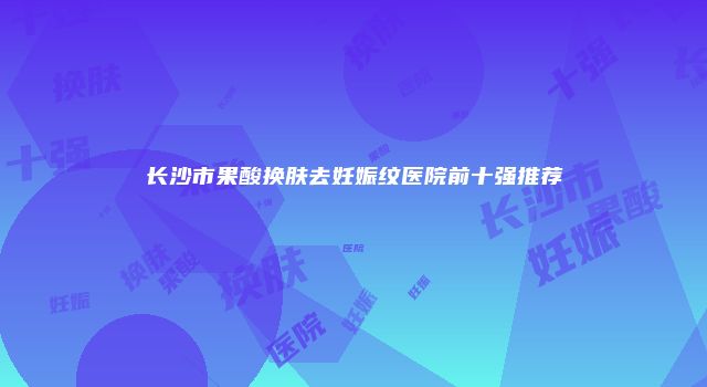 长沙市果酸换肤去妊娠纹医院前十强推荐
