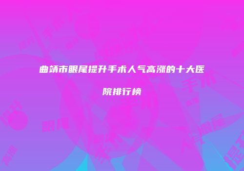 曲靖市眼尾提升手术人气高涨的十大医院排行榜