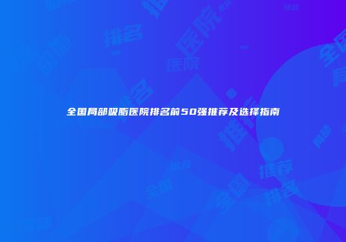 全国局部吸脂医院排名前50强推荐及选择指南