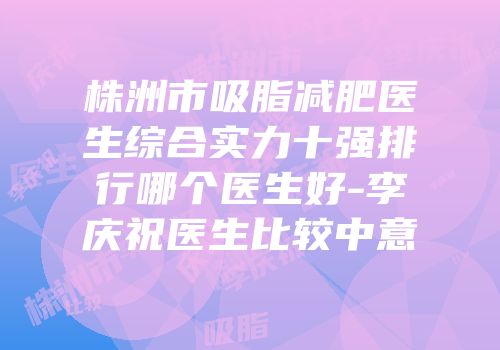 株洲市吸脂减肥医生综合实力十强排行哪个医生好-李庆祝医生比较中意