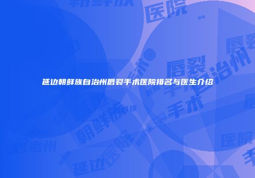 延边朝鲜族自治州唇裂手术医院排名与医生介绍