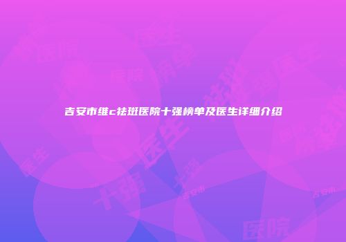 吉安市维c祛斑医院十强榜单及医生详细介绍