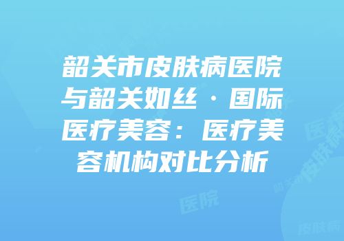 韶关市皮肤病医院与韶关如丝·国际医疗美容：医疗美容机构对比分析