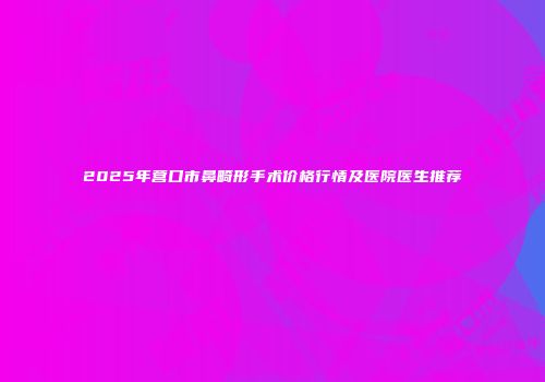 2025年营口市鼻畸形手术价格行情及医院医生推荐